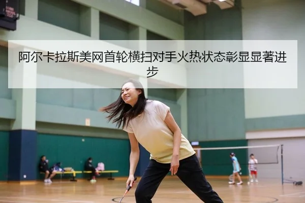 阿尔卡拉斯美网首轮横扫对手火热状态彰显显著进步